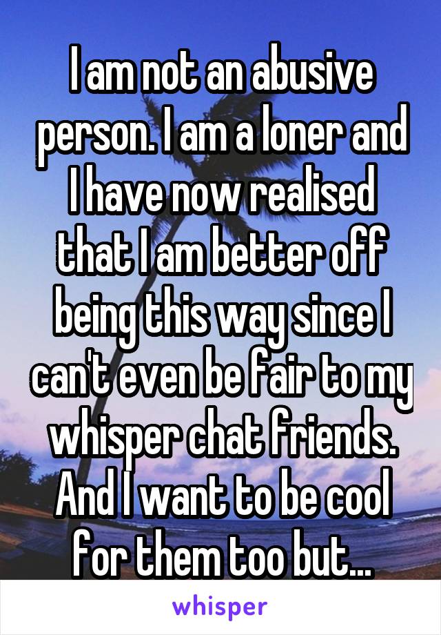 I am not an abusive person. I am a loner and I have now realised that I am better off being this way since I can't even be fair to my whisper chat friends. And I want to be cool for them too but...