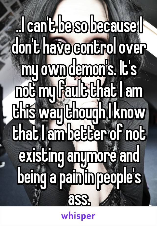 ..I can't be so because I don't have control over my own demon's. It's not my fault that I am this way though I know that I am better of not existing anymore and being a pain in people's ass.