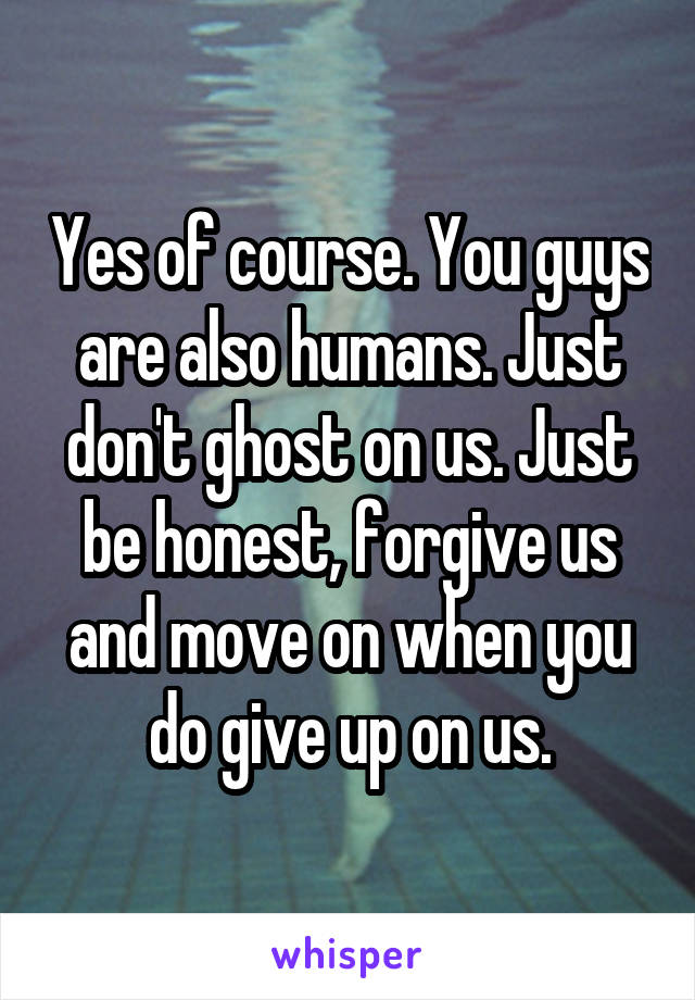 Yes of course. You guys are also humans. Just don't ghost on us. Just be honest, forgive us and move on when you do give up on us.