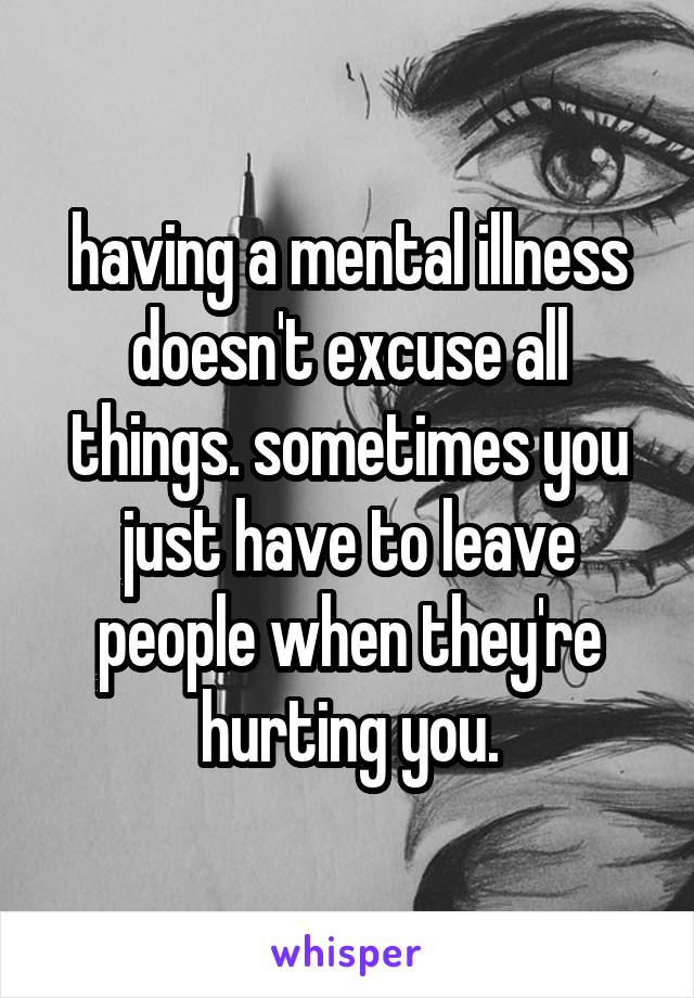 having a mental illness doesn't excuse all things. sometimes you just have to leave people when they're hurting you.