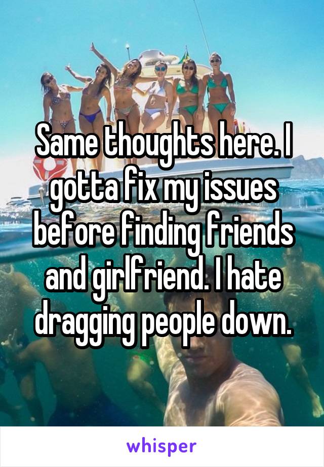 Same thoughts here. I gotta fix my issues before finding friends and girlfriend. I hate dragging people down.