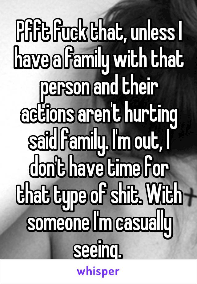 Pfft fuck that, unless I have a family with that person and their actions aren't hurting said family. I'm out, I don't have time for that type of shit. With someone I'm casually seeing. 