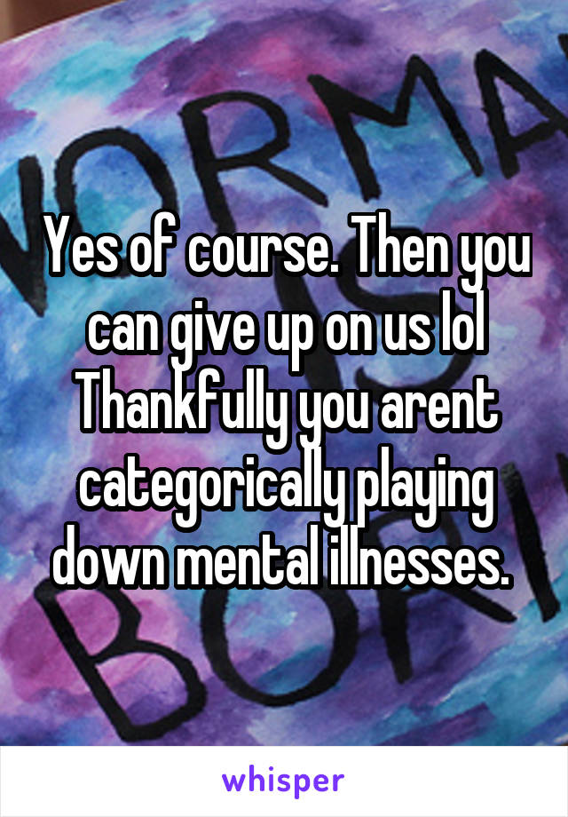 Yes of course. Then you can give up on us lol Thankfully you arent categorically playing down mental illnesses. 