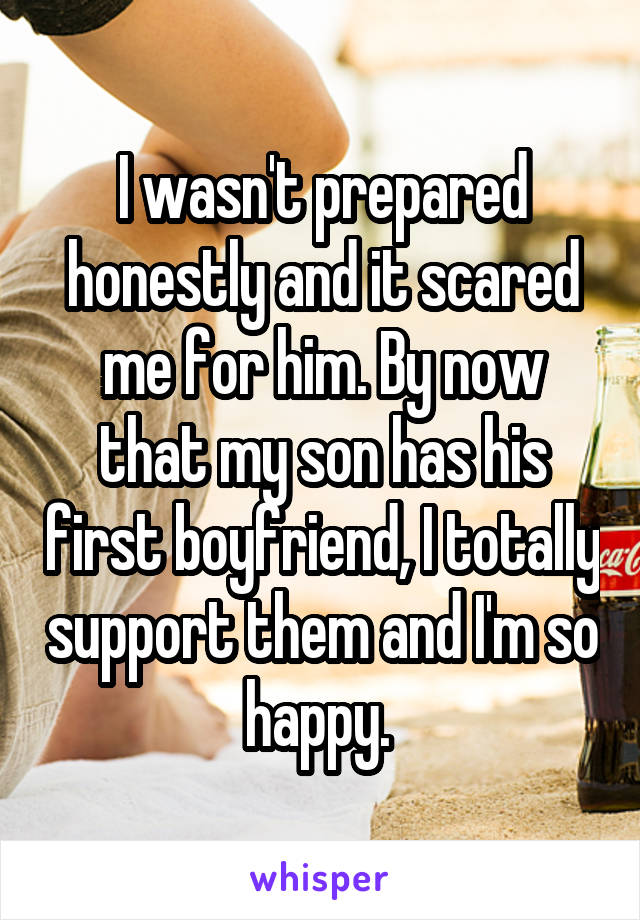 I wasn't prepared honestly and it scared me for him. By now that my son has his first boyfriend, I totally support them and I'm so happy. 