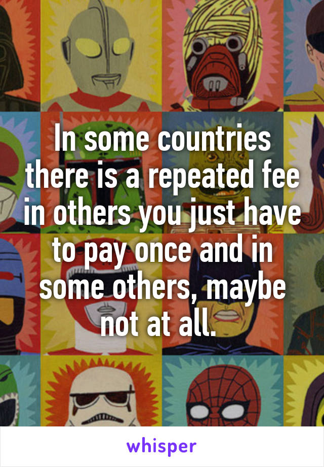 In some countries there is a repeated fee in others you just have to pay once and in some others, maybe not at all. 