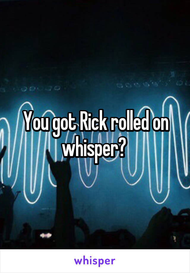 You got Rick rolled on whisper? 