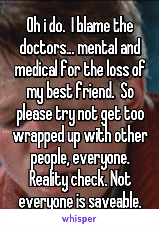 Oh i do.  I blame the doctors... mental and medical for the loss of my best friend.  So please try not get too wrapped up with other people, everyone. Reality check. Not everyone is saveable.