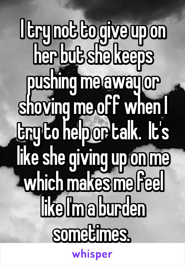 I try not to give up on her but she keeps pushing me away or shoving me off when I try to help or talk.  It's like she giving up on me which makes me feel like I'm a burden sometimes. 