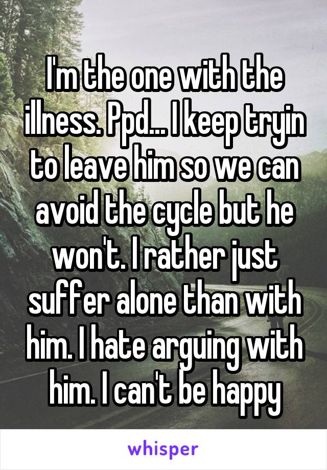 I'm the one with the illness. Ppd... I keep tryin to leave him so we can avoid the cycle but he won't. I rather just suffer alone than with him. I hate arguing with him. I can't be happy