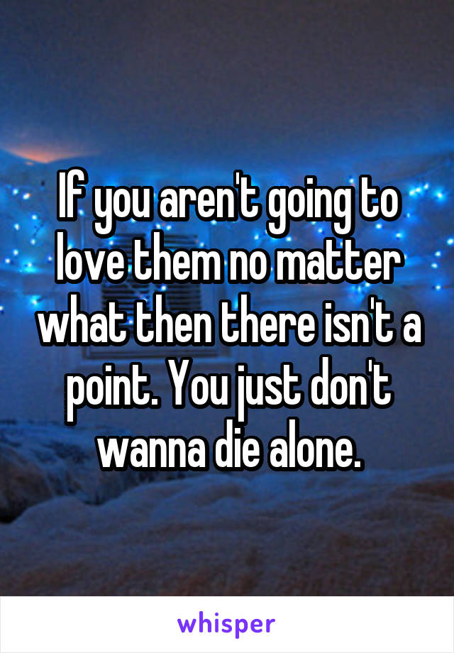 If you aren't going to love them no matter what then there isn't a point. You just don't wanna die alone.