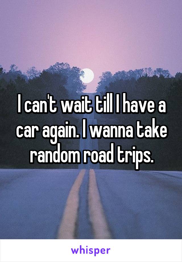 I can't wait till I have a car again. I wanna take random road trips.