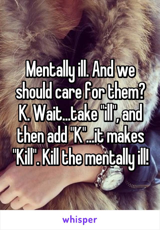 Mentally ill. And we should care for them? K. Wait...take "ill", and then add "K"...it makes "Kill". Kill the mentally ill!