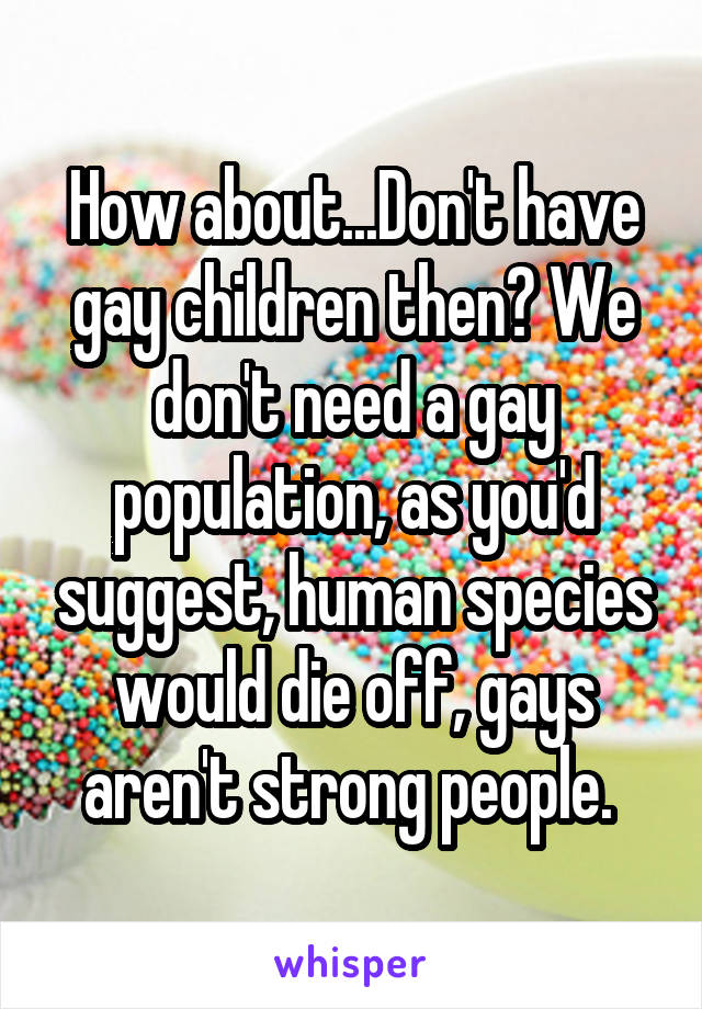 How about...Don't have gay children then? We don't need a gay population, as you'd suggest, human species would die off, gays aren't strong people. 