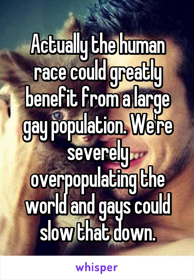 Actually the human race could greatly benefit from a large gay population. We're severely overpopulating the world and gays could slow that down.