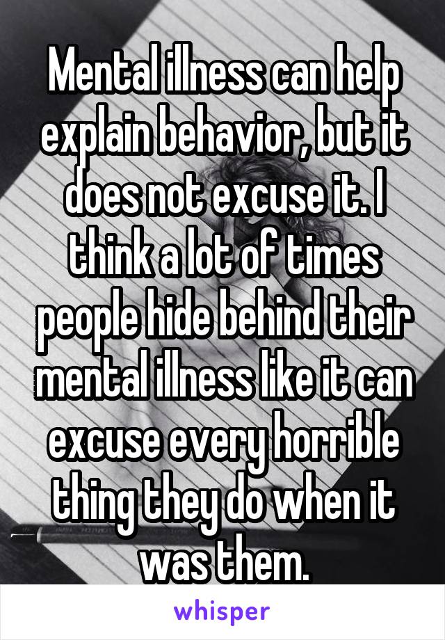 Mental illness can help explain behavior, but it does not excuse it. I think a lot of times people hide behind their mental illness like it can excuse every horrible thing they do when it was them.