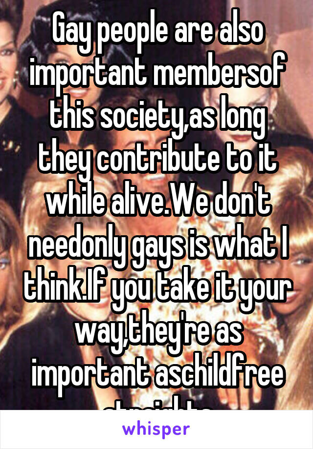 Gay people are also important membersof this society,as long they contribute to it while alive.We don't needonly gays is what I think.If you take it your way,they're as important aschildfree straights