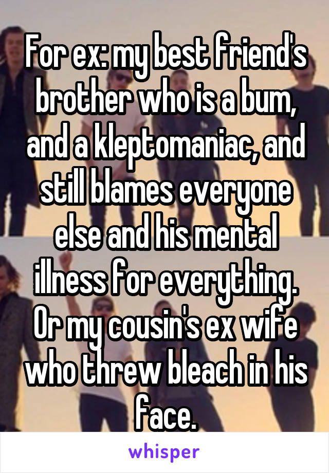 For ex: my best friend's brother who is a bum, and a kleptomaniac, and still blames everyone else and his mental illness for everything. Or my cousin's ex wife who threw bleach in his face.