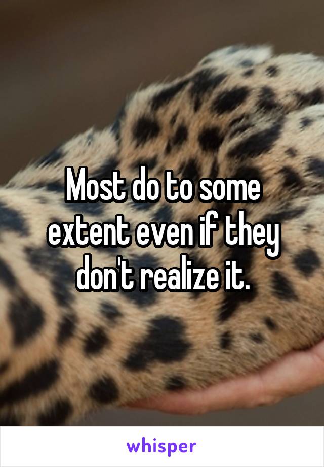 Most do to some extent even if they don't realize it.