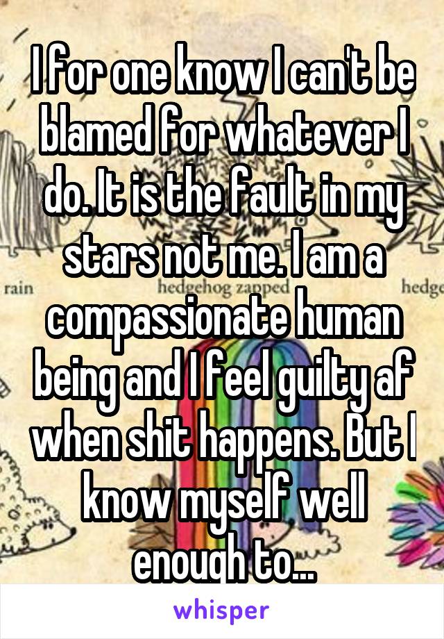 I for one know I can't be blamed for whatever I do. It is the fault in my stars not me. I am a compassionate human being and I feel guilty af when shit happens. But I know myself well enough to...