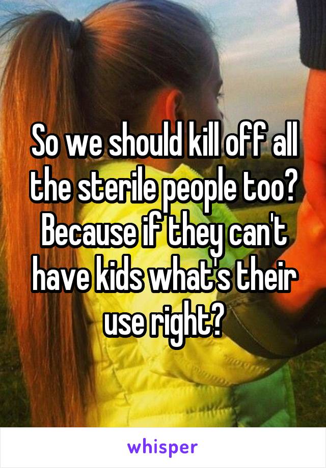 So we should kill off all the sterile people too? Because if they can't have kids what's their use right?