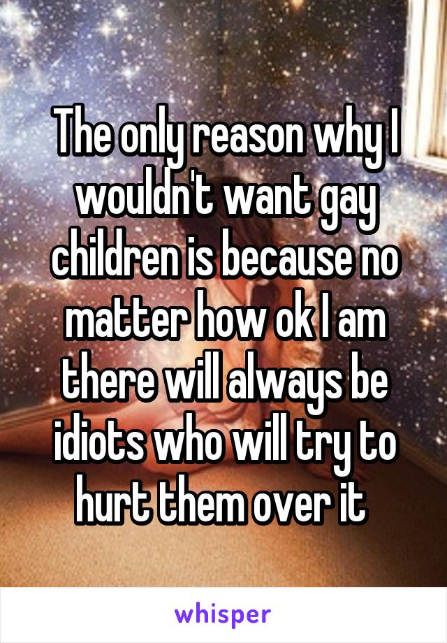 The only reason why I wouldn't want gay children is because no matter how ok I am there will always be idiots who will try to hurt them over it 