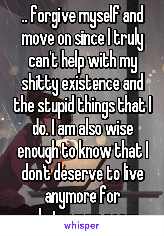 .. forgive myself and move on since I truly can't help with my shitty existence and the stupid things that I do. I am also wise enough to know that I don't deserve to live anymore for whatsoever reasn