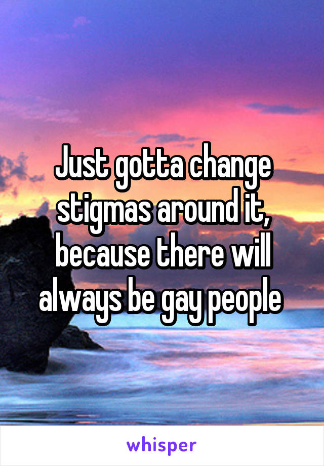 Just gotta change stigmas around it, because there will always be gay people 