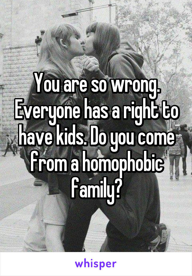 You are so wrong. Everyone has a right to have kids. Do you come from a homophobic family?