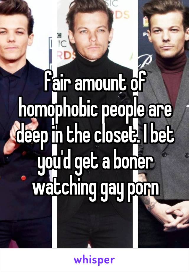 fair amount of homophobic people are deep in the closet. I bet you'd get a boner watching gay porn