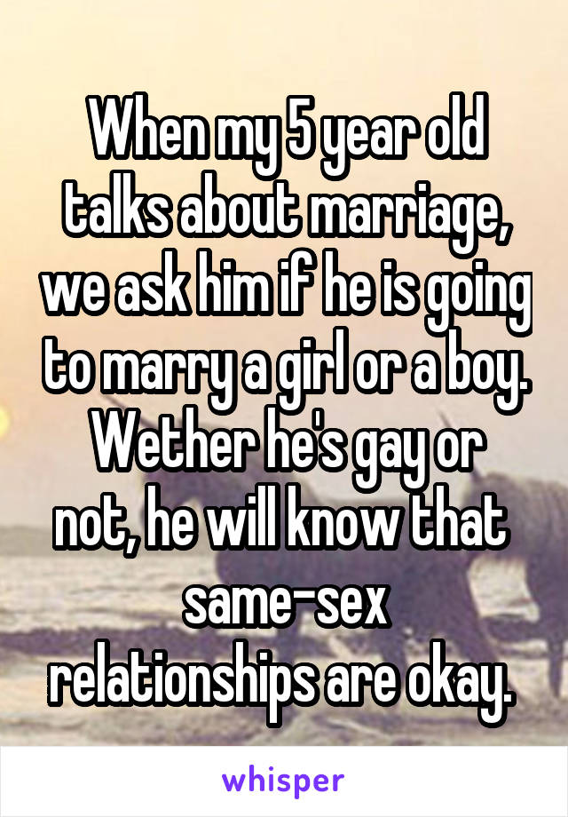 When my 5 year old talks about marriage, we ask him if he is going to marry a girl or a boy.
Wether he's gay or not, he will know that 
same-sex relationships are okay. 