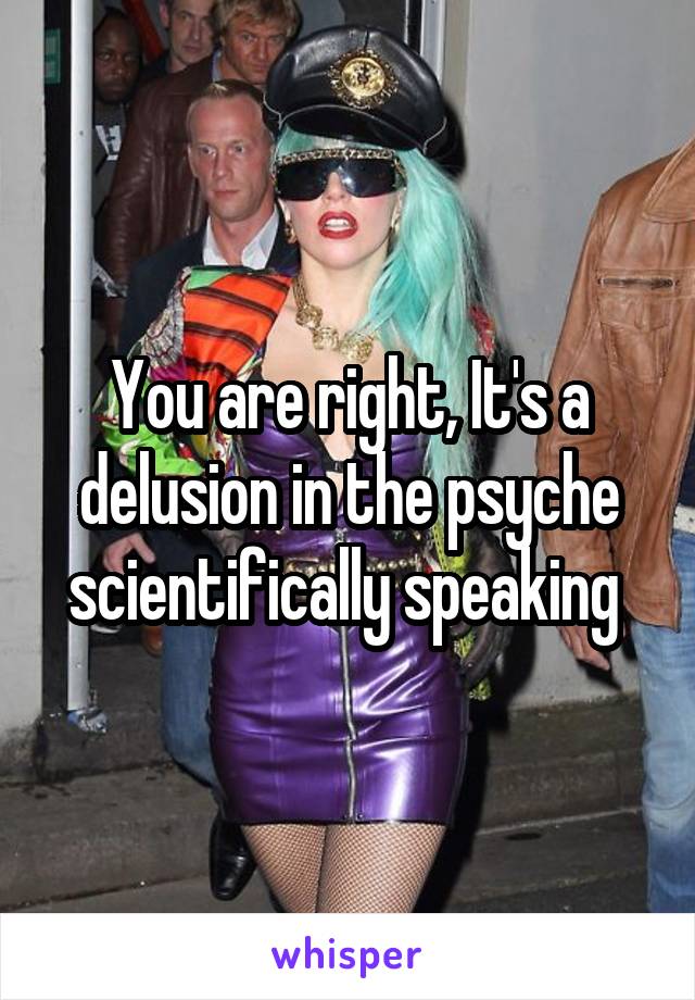 You are right, It's a delusion in the psyche scientifically speaking 