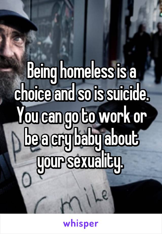 Being homeless is a choice and so is suicide. You can go to work or be a cry baby about your sexuality. 