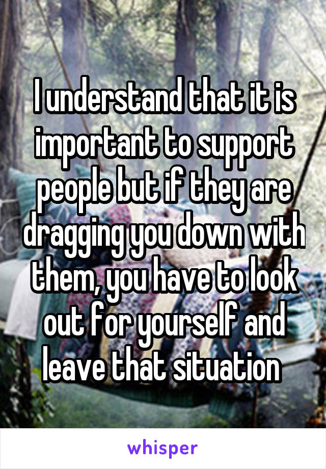 I understand that it is important to support people but if they are dragging you down with them, you have to look out for yourself and leave that situation 