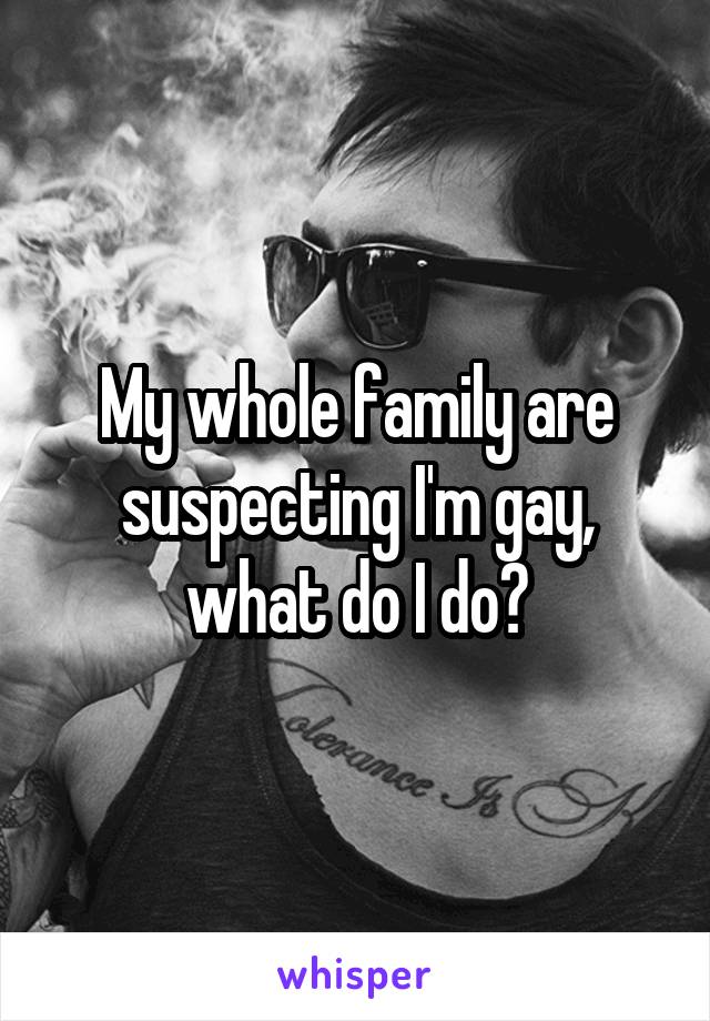 My whole family are suspecting I'm gay, what do I do?