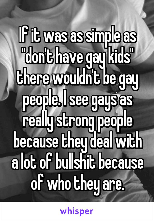 If it was as simple as "don't have gay kids" there wouldn't be gay people. I see gays as really strong people because they deal with a lot of bullshit because of who they are.