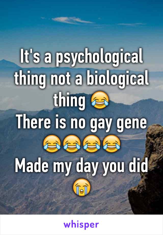 It's a psychological  thing not a biological thing 😂 
There is no gay gene 😂😂😂😂
Made my day you did 😭