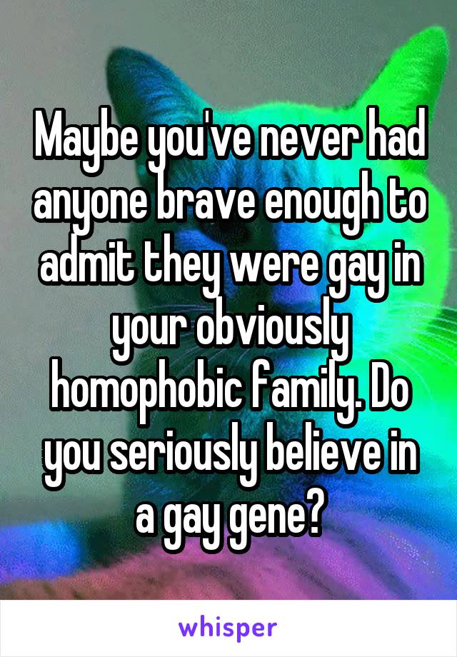 Maybe you've never had anyone brave enough to admit they were gay in your obviously homophobic family. Do you seriously believe in a gay gene?