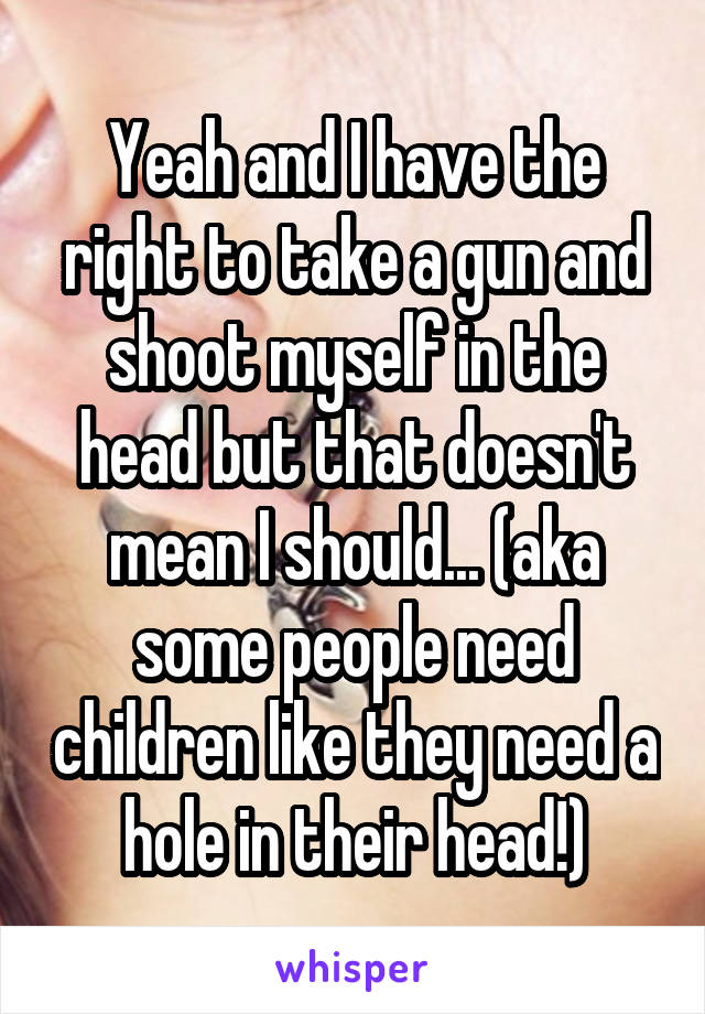 Yeah and I have the right to take a gun and shoot myself in the head but that doesn't mean I should... (aka some people need children like they need a hole in their head!)