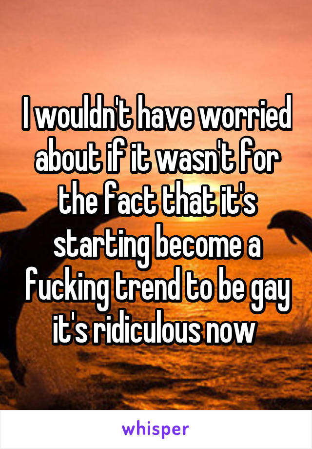 I wouldn't have worried about if it wasn't for the fact that it's starting become a fucking trend to be gay it's ridiculous now 