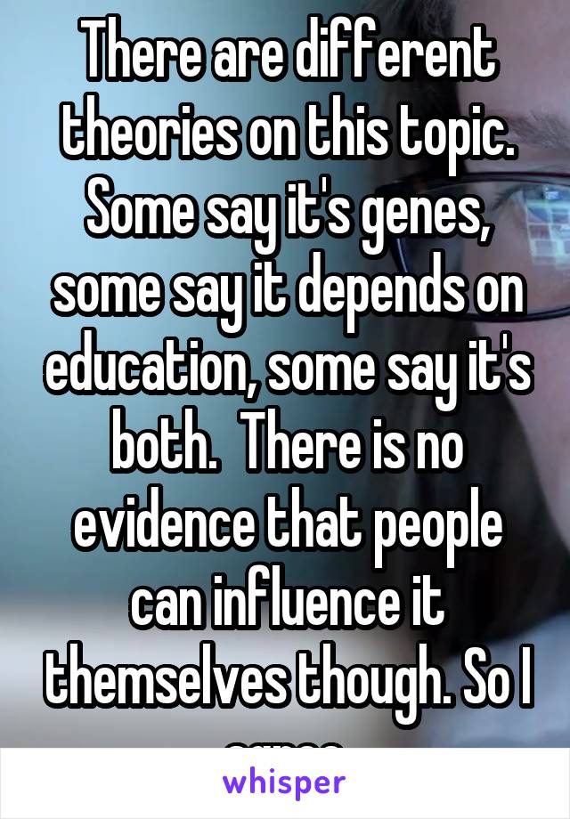 There are different theories on this topic. Some say it's genes, some say it depends on education, some say it's both.  There is no evidence that people can influence it themselves though. So I agree.