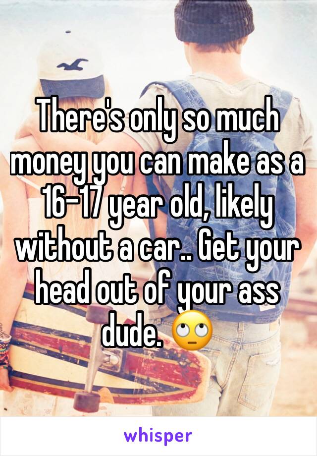 There's only so much money you can make as a 16-17 year old, likely without a car.. Get your head out of your ass dude. 🙄