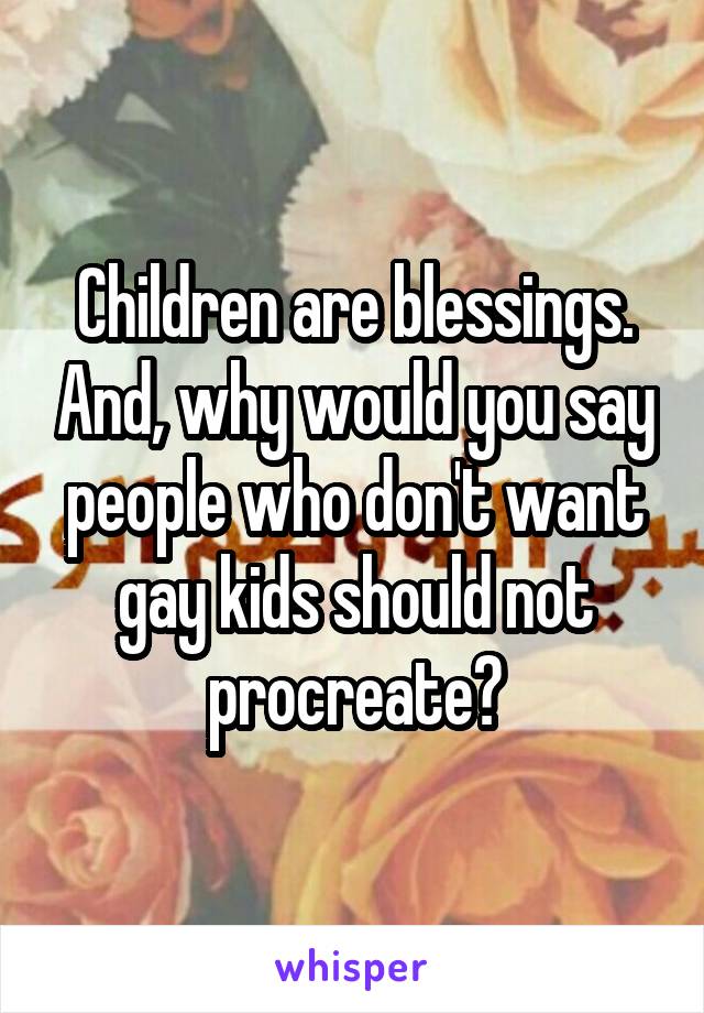 Children are blessings. And, why would you say people who don't want gay kids should not procreate?