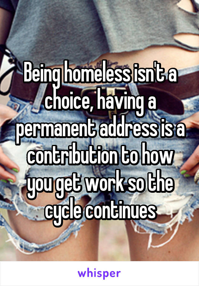 Being homeless isn't a choice, having a permanent address is a contribution to how you get work so the cycle continues