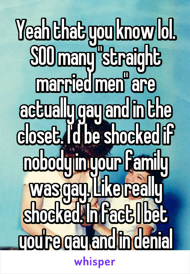 Yeah that you know lol. SOO many "straight married men" are actually gay and in the closet. I'd be shocked if nobody in your family was gay. Like really shocked. In fact I bet you're gay and in denial