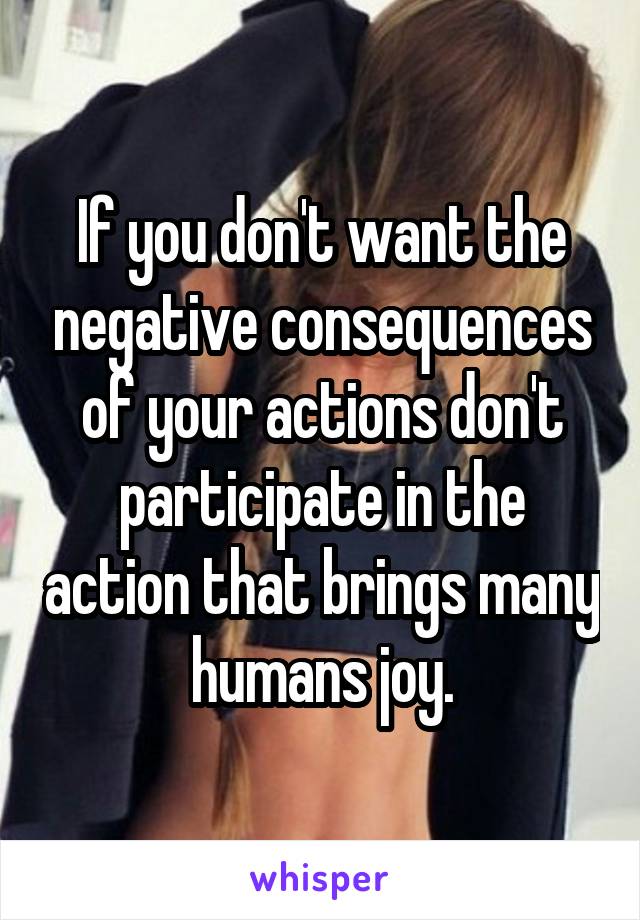 If you don't want the negative consequences of your actions don't participate in the action that brings many humans joy.