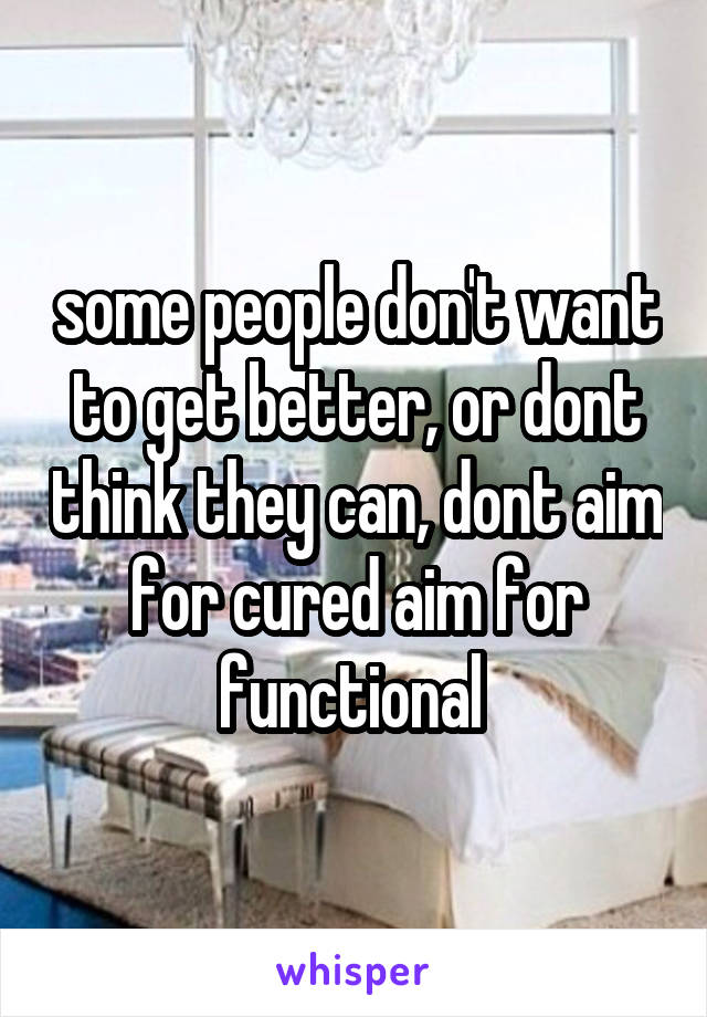 some people don't want to get better, or dont think they can, dont aim for cured aim for functional 