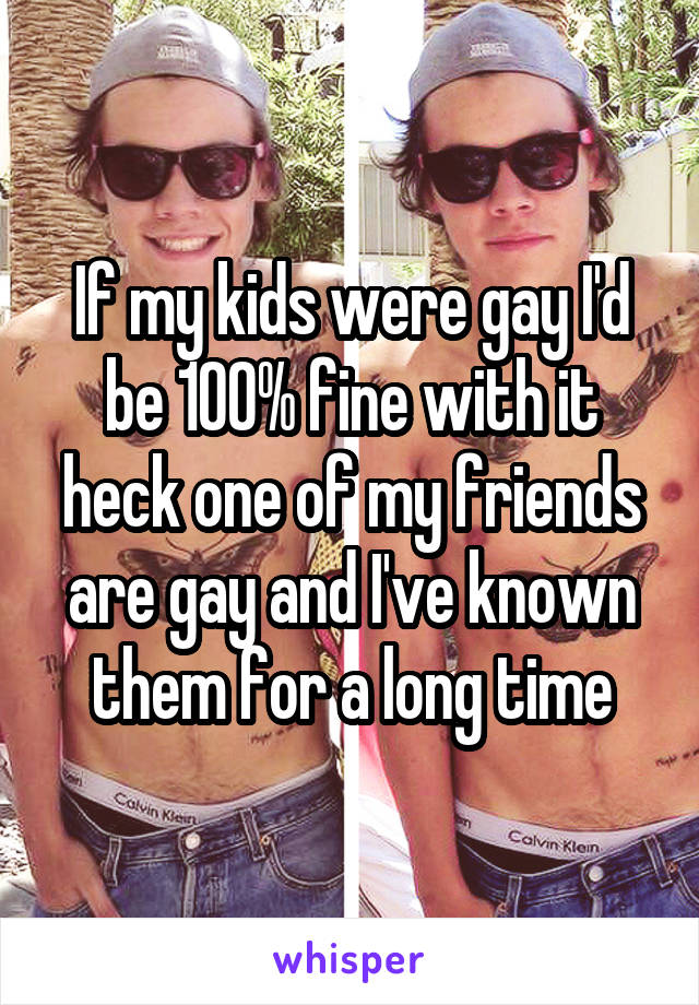 If my kids were gay I'd be 100% fine with it heck one of my friends are gay and I've known them for a long time