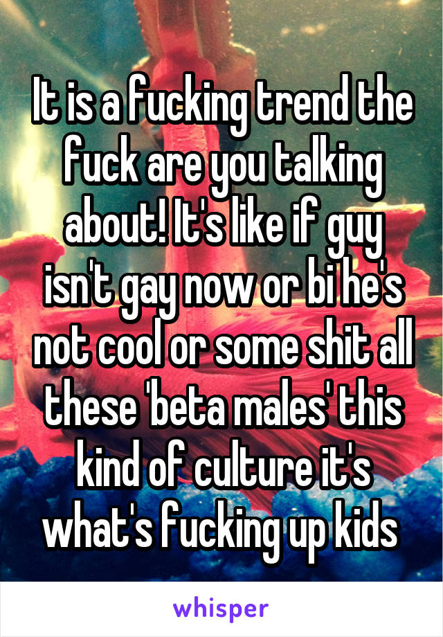 It is a fucking trend the fuck are you talking about! It's like if guy isn't gay now or bi he's not cool or some shit all these 'beta males' this kind of culture it's what's fucking up kids 