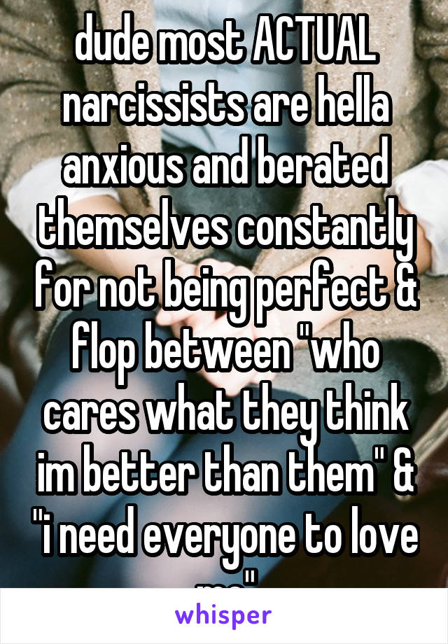 dude most ACTUAL narcissists are hella anxious and berated themselves constantly for not being perfect & flop between "who cares what they think im better than them" & "i need everyone to love me"