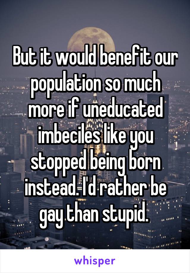 But it would benefit our population so much more if uneducated imbeciles like you stopped being born instead. I'd rather be gay than stupid. 